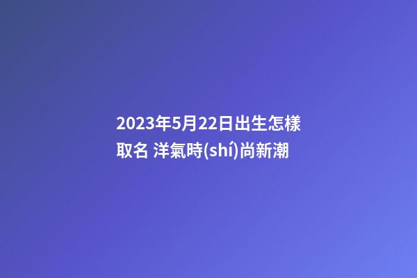 2023年5月22日出生怎樣取名 洋氣時(shí)尚新潮